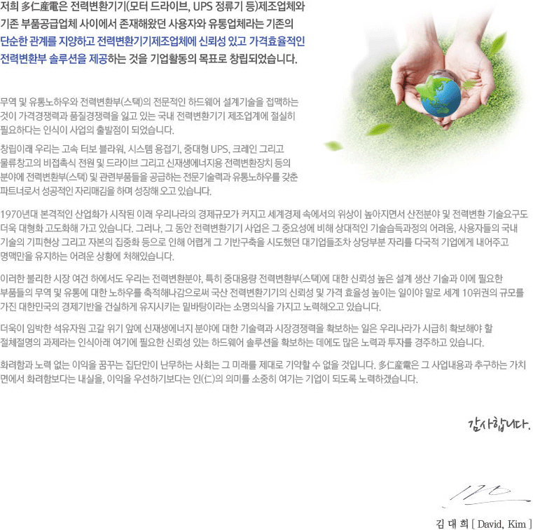 ���� ����ߧ��� ���º�ȯ���(���� ����̺�, UPS ������ ��)������ü�� ���� ��ǰ���޾�ü ���̿��� �����ؿԴ� ����ڿ� �����ü��� ������ �ܼ��� ���踦 �����ϰ� ���º�ȯ���������ü�� �ŷڼ� �ְ� ����ȿ������ ���º�ȯ�� �ַ���� �����ϴ� ���� ���Ȱ���� ��ǥ�� â���Ǿ����ϴ�. ���� �� ������Ͽ�� ���º�ȯ��(����)�� �������� �ϵ���� �������� �����ϴ� ���� ���ݰ���°� ǰ��������� �Ұ� �ִ� ���� ���º�ȯ��� �������迡 ������ �ʿ��ϴٴ� �ν��� ����� ������� �Ǿ����ϴ�. â���̷� �츮�� ���� �ͺ� �����, �ý��� ������, �ߴ��� UPS, ũ���� �׸��� ����â���� �����˽� ���� �� ����̺� �׸��� ������������� ���º�ȯ��ġ ���� �о߿� ���º�ȯ��(����) �� ���ú�ǰ���� �����ϴ� ��������°� ������Ͽ츦 ���� ��Ʈ�ʷμ� �������� �ڸ��ű��� �ϸ� ������ ���� �ֽ��ϴ�. 1970��� �������� ���ȭ�� ���۵� �̷� �츮������ �����Ը� Ŀ���� ������� �ӿ����� ������ �������鼭 �����о� �� ���º�ȯ ����䱸�� ���� ����ȭ ����ȭ�� ���� �ֽ��ϴ�. �׷���, �� ���� ���º�ȯ��� ����� �� �߿伺�� ���� ������� ������������ �����, ����ڵ��� ���� ����� �������� �׸��� �ں��� ����ȭ ������ ���� ��ư� �� ��ݱ����� �õ��ߴ� ���������� ���κ� �ڸ��� �ٱ��� ������� �����ְ� ���Ƹ��� �����ϴ� ����� ��Ȳ�� ó���ֽ��ϴ�. �̷��� �Ҹ��� ���� ���� �Ͽ����� �츮�� ���º�ȯ�о�, Ư�� �ߴ�뷮 ���º�ȯ��(����)�� ���� �ŷڼ� ���� ���� ���� ����� �̿� �ʿ��� ��ǰ���� ���� �� ���뿡 ���� ���Ͽ츦 �����س������ν� ���� ���º�ȯ����� �ŷڼ� �� ���� ȿ���� ���̴� ���̾� ���� ���� 10������ �Ը� ���� ���ѹα��� ��������� �ǽ��ϰ� ������Ű�� �ع����̶�� �Ҹ��ǽ��� ������ ����ؿ��� �ֽ��ϴ�. ������ �ӹ��� �����ڿ� ���� ���� �տ� ����������� �о߿� ���� ����°� ���������� Ȯ���ϴ� ���� �츮���� �ñ��� Ȯ���ؾ� �� ��ü������ ������� �νľƷ� ���⿡ �ʿ��� �ŷڼ� �ִ� �ϵ���� �ַ���� Ȯ���ϴ� ������ ���� ��°� ���ڸ� �����ϰ� �ֽ��ϴ�. ȭ���԰� ��� ���� ������ �޲ٴ� ���ܸ��� �����ϴ� ��ȸ�� �� �̷��� ����� ����� �� ���� ���Դϴ�. ����ߧ��� �� �������� �߱��ϴ� ��ġ �鿡�� ȭ���Ժ��ٴ� ������, ������ �켱�ϱ⺸�ٴ� ��(��)�� �ǹ̸� ������ ����� ����� �ǵ��� ����ϰڽ��ϴ�. �����մϴ� 2004�� 11�� ������ ����� 